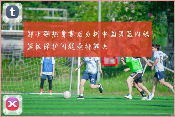 郭士强热身赛后分析中国男篮内线篮板保护问题亟待解决