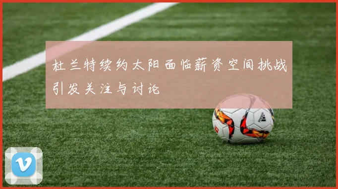 杜兰特续约太阳面临薪资空间挑战引发关注与讨论
