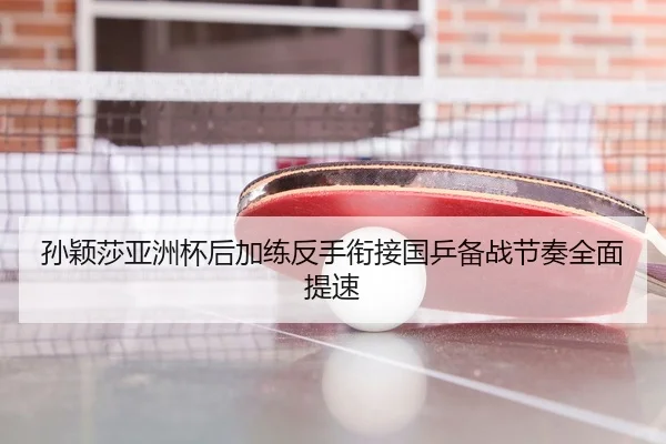 孙颖莎亚洲杯后加练反手衔接国乒备战节奏全面提速